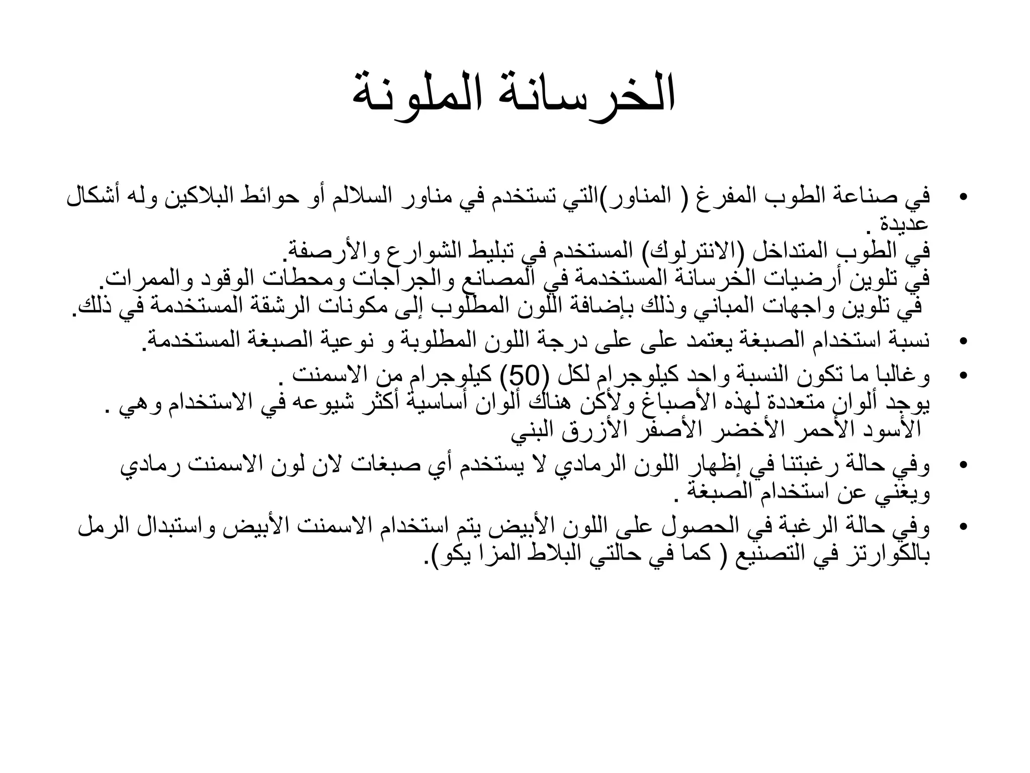 ‫الملونة‬ ‫الخرسانة‬
•‫الطوب‬ ‫صناعة‬ ‫في‬‫المفرغ‬(‫المناور‬)‫حوائط‬ ‫أو‬ ‫الساللم‬ ‫مناور‬ ‫في‬ ‫تستخدم‬ ‫التي‬‫البالكي‬‫ن‬‫أشكال‬ ‫وله‬
‫عديدة‬.
‫الطوب‬ ‫في‬‫المتداخل‬(‫االنترلوك‬)‫الشوارع‬ ‫تبليط‬ ‫في‬ ‫المستخدم‬‫واألرصفة‬.
‫الوقود‬ ‫ومحطات‬ ‫والجراجات‬ ‫المصانع‬ ‫في‬ ‫المستخدمة‬ ‫الخرسانة‬ ‫أرضيات‬ ‫تلوين‬ ‫في‬‫والممر‬‫ات‬.
‫مكونات‬ ‫إلى‬ ‫المطلوب‬ ‫اللون‬ ‫بإضافة‬ ‫وذلك‬ ‫المباني‬ ‫واجهات‬ ‫تلوين‬ ‫في‬‫الرشقة‬‫المستخدم‬‫ذلك‬ ‫في‬ ‫ة‬.
•‫المست‬ ‫الصبغة‬ ‫نوعية‬ ‫و‬ ‫المطلوبة‬ ‫اللون‬ ‫درجة‬ ‫على‬ ‫على‬ ‫يعتمد‬ ‫الصبغة‬ ‫استخدام‬ ‫نسبة‬‫خدمة‬.
•‫كيلوجرام‬ ‫واحد‬ ‫النسبة‬ ‫تكون‬ ‫ما‬ ‫وغالبا‬‫لكل‬(50)‫من‬ ‫كيلوجرام‬‫االسمنت‬.
‫االستخدام‬ ‫في‬ ‫شيوعه‬ ‫أكثر‬ ‫أساسية‬ ‫ألوان‬ ‫هناك‬ ‫وألكن‬ ‫األصباغ‬ ‫لهذه‬ ‫متعددة‬ ‫ألوان‬ ‫يوجد‬‫وه‬‫ي‬.
‫البني‬ ‫األزرق‬ ‫األصفر‬ ‫األخضر‬ ‫األحمر‬ ‫األسود‬
•‫أي‬ ‫يستخدم‬ ‫ال‬ ‫الرمادي‬ ‫اللون‬ ‫إظهار‬ ‫في‬ ‫رغبتنا‬ ‫حالة‬ ‫وفي‬‫صبغات‬‫رمادي‬ ‫االسمنت‬ ‫لون‬ ‫الن‬
‫استخدام‬ ‫عن‬ ‫ويغني‬‫الصبغة‬.
•‫واس‬ ‫األبيض‬ ‫االسمنت‬ ‫استخدام‬ ‫يتم‬ ‫األبيض‬ ‫اللون‬ ‫على‬ ‫الحصول‬ ‫في‬ ‫الرغبة‬ ‫حالة‬ ‫وفي‬‫الرمل‬ ‫تبدال‬
‫في‬ ‫بالكوارتز‬‫التصنيع‬(‫يكو‬ ‫المزا‬ ‫البالط‬ ‫حالتي‬ ‫في‬ ‫كما‬.)
 