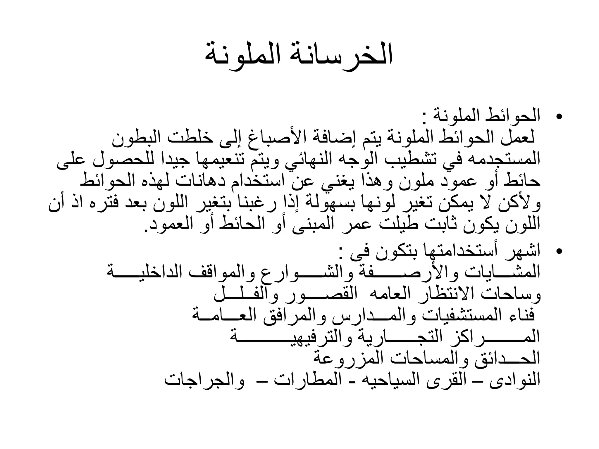 ‫الملونة‬ ‫الخرسانة‬
•‫الحوائط‬‫الملونة‬:
‫البطون‬ ‫خلطت‬ ‫إلى‬ ‫األصباغ‬ ‫إضافة‬ ‫يتم‬ ‫الملونة‬ ‫الحوائط‬ ‫لعمل‬
‫المستجدمه‬‫للحص‬ ‫جيدا‬ ‫تنعيمها‬ ‫ويتم‬ ‫النهائي‬ ‫الوجه‬ ‫تشطيب‬ ‫في‬‫على‬ ‫ول‬
‫الحوائط‬ ‫لهذه‬ ‫دهانات‬ ‫استخدام‬ ‫عن‬ ‫يغني‬ ‫وهذا‬ ‫ملون‬ ‫عمود‬ ‫أو‬ ‫حائط‬
‫ف‬ ‫بعد‬ ‫اللون‬ ‫بتغير‬ ‫رغبنا‬ ‫إذا‬ ‫بسهولة‬ ‫لونها‬ ‫تغير‬ ‫يمكن‬ ‫ال‬ ‫وألكن‬‫أن‬ ‫اذ‬ ‫تره‬
‫ثابت‬ ‫يكون‬ ‫اللون‬‫طيلت‬‫العمود‬ ‫أو‬ ‫الحائط‬ ‫أو‬ ‫المبنى‬ ‫عمر‬.
•‫اشهر‬‫أستخدامتها‬‫بتكون‬‫فى‬:
‫المشـــايات‬‫الداخليـــــة‬ ‫والمواقف‬ ‫والشـــــوارع‬ ‫واألرصــــــفة‬
‫العامه‬ ‫االنتظار‬ ‫وساحات‬‫القصــــور‬‫والفــلـــل‬
‫العـــامــة‬ ‫والمرافق‬ ‫والمـــدارس‬ ‫المستشفيات‬ ‫فناء‬
‫والترفيهيـــــــــــة‬ ‫التجــــــارية‬ ‫المــــــــراكز‬
‫المزروعة‬ ‫والمساحات‬ ‫الحـــدائق‬
‫النوادى‬–‫القرى‬‫السياحيه‬-‫المطارات‬–‫والجراجات‬
 