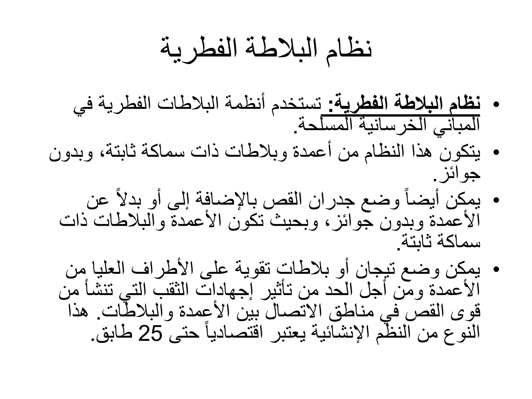 ‫الفطرية‬ ‫البالطة‬ ‫نظام‬
•‫الفطرية‬ ‫البالطة‬ ‫نظام‬:‫ف‬ ‫الفطرية‬ ‫البالطات‬ ‫أنظمة‬ ‫تستخدم‬‫ي‬
‫المسلحة‬ ‫الخرسانية‬ ‫المباني‬.
•‫وبدو‬ ،‫ثابتة‬ ‫سماكة‬ ‫ذات‬ ‫وبالطات‬ ‫أعمدة‬ ‫من‬ ‫النظام‬ ‫هذا‬ ‫يتكون‬‫ن‬
‫جوائز‬.
•‫ع‬ ً‫ال‬‫بد‬ ‫أو‬ ‫إلى‬ ‫باإلضافة‬ ‫القص‬ ‫جدران‬ ‫وضع‬ ً‫ا‬‫أيض‬ ‫يمكن‬‫ن‬
‫ذات‬ ‫والبالطات‬ ‫األعمدة‬ ‫تكون‬ ‫وبحيث‬ ،‫جوائز‬ ‫وبدون‬ ‫األعمدة‬
‫ثابتة‬ ‫سماكة‬.
•‫م‬ ‫العليا‬ ‫األطراف‬ ‫على‬ ‫تقوية‬ ‫بالطات‬ ‫أو‬ ‫تيجان‬ ‫وضع‬ ‫يمكن‬‫ن‬
‫تأثير‬ ‫من‬ ‫الحد‬ ‫أجل‬ ‫ومن‬ ‫األعمدة‬‫إجهادات‬‫م‬ ‫تنشأ‬ ‫التي‬ ‫الثقب‬‫ن‬
‫األعمدة‬ ‫بين‬ ‫االتصال‬ ‫مناطق‬ ‫في‬ ‫القص‬ ‫قوى‬‫والبالطات‬.‫هذا‬
‫حتى‬ ً‫ا‬‫اقتصادي‬ ‫يعتبر‬ ‫اإلنشائية‬ ‫النظم‬ ‫من‬ ‫النوع‬25‫طابق‬.
 