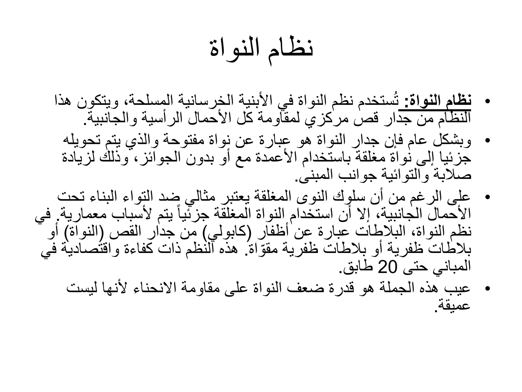 ‫النواة‬ ‫نظام‬
•‫النواة‬ ‫نظام‬:‫وي‬ ،‫المسلحة‬ ‫الخرسانية‬ ‫األبنية‬ ‫في‬ ‫النواة‬ ‫نظم‬ ‫ستخدم‬ُ‫ت‬‫هذا‬ ‫تكون‬
‫والجانبية‬ ‫الرأسية‬ ‫األحمال‬ ‫كل‬ ‫لمقاومة‬ ‫مركزي‬ ‫قص‬ ‫جدار‬ ‫من‬ ‫النظام‬.
•‫تحوي‬ ‫يتم‬ ‫والذي‬ ‫مفتوحة‬ ‫نواة‬ ‫عن‬ ‫عبارة‬ ‫هو‬ ‫النواة‬ ‫جدار‬ ‫فإن‬ ‫عام‬ ‫وبشكل‬‫له‬
‫لزيا‬ ‫وذلك‬ ،‫الجوائز‬ ‫بدون‬ ‫أو‬ ‫مع‬ ‫األعمدة‬ ‫باستخدام‬ ‫مغلقة‬ ‫نواة‬ ‫إلى‬ ‫جزئيا‬‫دة‬
‫صالبة‬‫والتوائية‬‫المبنى‬ ‫جوانب‬.
•‫البن‬ ‫التواء‬ ‫ضد‬ ‫مثالي‬ ‫يعتبر‬ ‫المغلقة‬ ‫النوى‬ ‫سلوك‬ ‫أن‬ ‫من‬ ‫الرغم‬ ‫على‬‫تحت‬ ‫اء‬
‫ألسباب‬ ‫يتم‬ ً‫ا‬‫جزئي‬ ‫المغلقة‬ ‫النواة‬ ‫استخدام‬ ‫أن‬ ‫إال‬ ،‫الجانبية‬ ‫األحمال‬‫م‬‫عمارية‬.‫في‬
‫عن‬ ‫عبارة‬ ‫البالطات‬ ،‫النواة‬ ‫نظم‬‫أظفار‬(‫كابولي‬)‫جدار‬ ‫من‬‫القص‬(‫النواة‬)‫أ‬‫و‬
‫ظفرية‬ ‫بالطات‬ ‫أو‬ ‫ظفرية‬ ‫بالطات‬‫اة‬ ّ‫مقو‬.‫واقتصاد‬ ‫كفاءة‬ ‫ذات‬ ‫النظم‬ ‫هذه‬‫في‬ ‫ية‬
‫حتى‬ ‫المباني‬20‫طابق‬.
•‫ليست‬ ‫ألنها‬ ‫االنحناء‬ ‫مقاومة‬ ‫على‬ ‫النواة‬ ‫ضعف‬ ‫قدرة‬ ‫هو‬ ‫الجملة‬ ‫هذه‬ ‫عيب‬
‫عميقة‬.
 