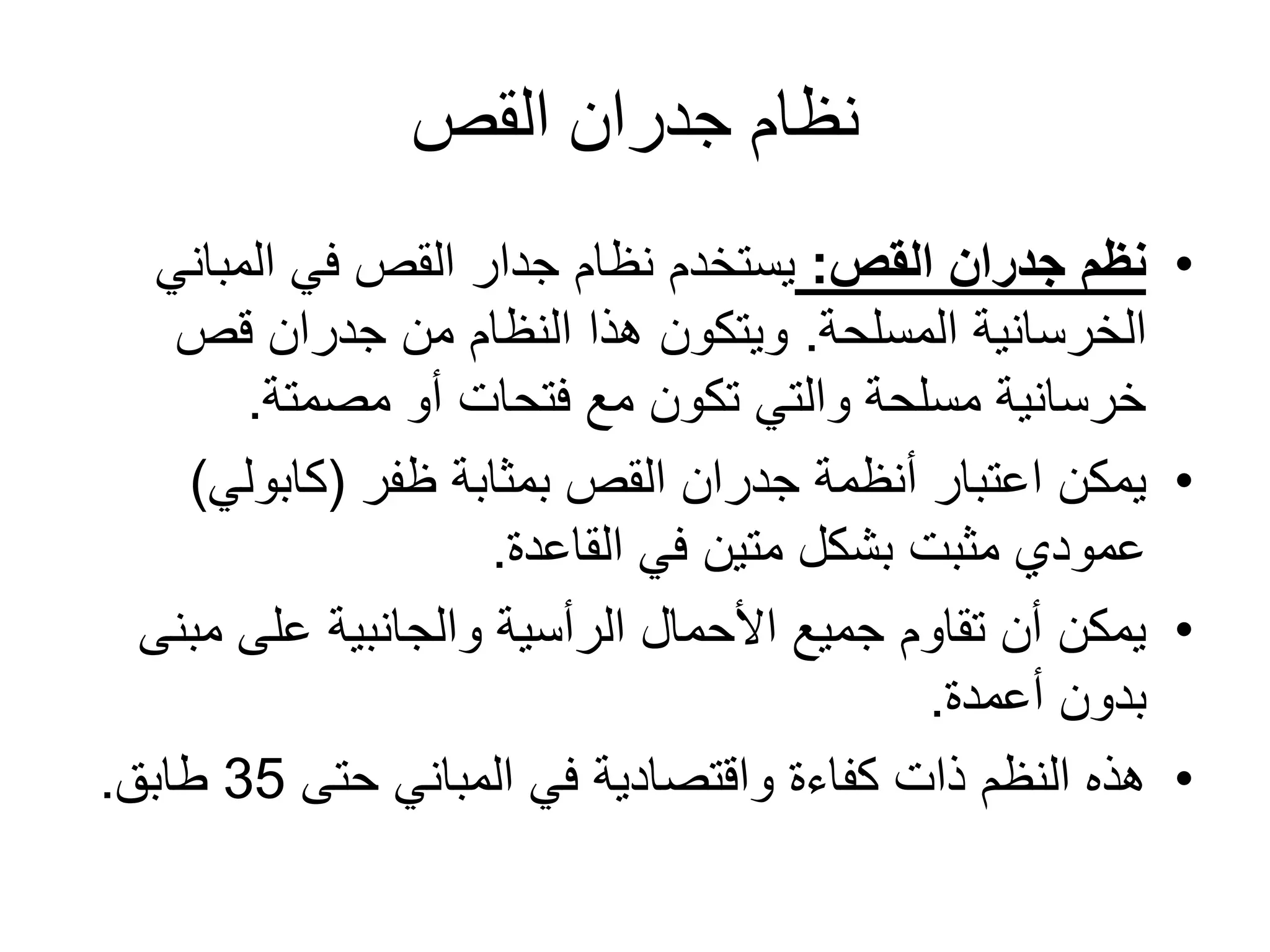 ‫القص‬ ‫جدران‬ ‫نظام‬
•‫القص‬ ‫جدران‬ ‫نظم‬:‫المباني‬ ‫في‬ ‫القص‬ ‫جدار‬ ‫نظام‬ ‫يستخدم‬
‫الخرسانية‬‫المسلحة‬.‫قص‬ ‫جدران‬ ‫من‬ ‫النظام‬ ‫هذا‬ ‫ويتكون‬
‫مصمتة‬ ‫أو‬ ‫فتحات‬ ‫مع‬ ‫تكون‬ ‫والتي‬ ‫مسلحة‬ ‫خرسانية‬.
•‫بمثابة‬ ‫القص‬ ‫جدران‬ ‫أنظمة‬ ‫اعتبار‬ ‫يمكن‬‫ظفر‬(‫كابولي‬)
‫القاعدة‬ ‫في‬ ‫متين‬ ‫بشكل‬ ‫مثبت‬ ‫عمودي‬.
•‫مب‬ ‫على‬ ‫والجانبية‬ ‫الرأسية‬ ‫األحمال‬ ‫جميع‬ ‫تقاوم‬ ‫أن‬ ‫يمكن‬‫نى‬
‫أعمدة‬ ‫بدون‬.
•‫حتى‬ ‫المباني‬ ‫في‬ ‫واقتصادية‬ ‫كفاءة‬ ‫ذات‬ ‫النظم‬ ‫هذه‬35‫طابق‬.
 