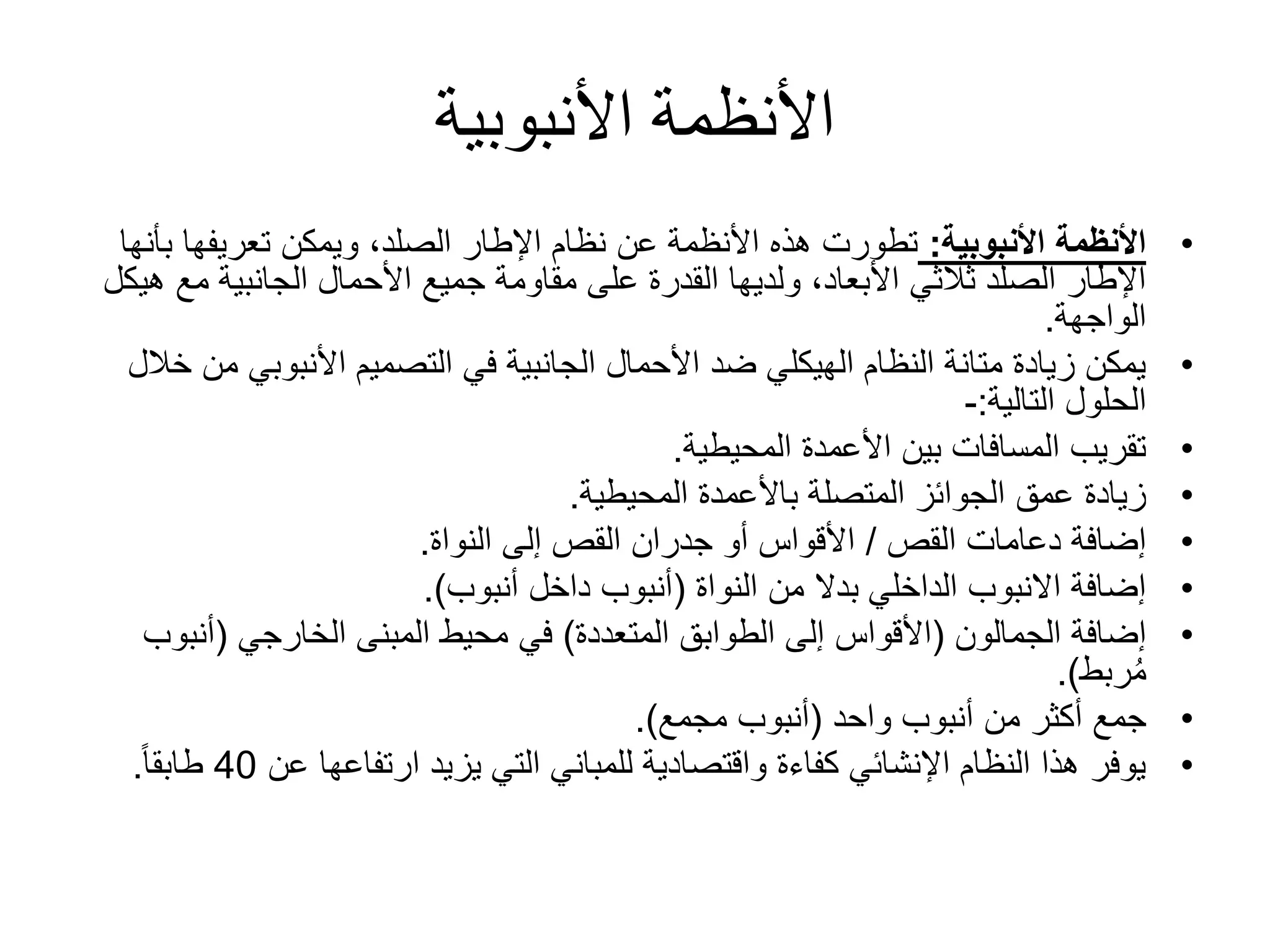 ‫األنبوبية‬ ‫األنظمة‬
•‫األنبوبية‬ ‫األنظمة‬:‫ب‬ ‫تعريفها‬ ‫ويمكن‬ ،‫الصلد‬ ‫اإلطار‬ ‫نظام‬ ‫عن‬ ‫األنظمة‬ ‫هذه‬ ‫تطورت‬‫أنها‬
‫مع‬ ‫الجانبية‬ ‫األحمال‬ ‫جميع‬ ‫مقاومة‬ ‫على‬ ‫القدرة‬ ‫ولديها‬ ،‫األبعاد‬ ‫ثالثي‬ ‫الصلد‬ ‫اإلطار‬‫هيكل‬
‫الواجهة‬.
•‫األنبوبي‬ ‫التصميم‬ ‫في‬ ‫الجانبية‬ ‫األحمال‬ ‫ضد‬ ‫الهيكلي‬ ‫النظام‬ ‫متانة‬ ‫زيادة‬ ‫يمكن‬‫خالل‬ ‫من‬
‫الحلول‬‫التالية‬:-
•‫المحيطية‬ ‫األعمدة‬ ‫بين‬ ‫المسافات‬ ‫تقريب‬.
•‫المحيطية‬ ‫باألعمدة‬ ‫المتصلة‬ ‫الجوائز‬ ‫عمق‬ ‫زيادة‬.
•‫دعامات‬ ‫إضافة‬‫القص‬/‫النواة‬ ‫إلى‬ ‫القص‬ ‫جدران‬ ‫أو‬ ‫األقواس‬.
•‫من‬ ‫بدال‬ ‫الداخلي‬ ‫االنبوب‬ ‫إضافة‬‫النواة‬(‫أنبوب‬ ‫داخل‬ ‫أنبوب‬.)
•‫إضافة‬‫الجمالون‬(‫المتعددة‬ ‫الطوابق‬ ‫إلى‬ ‫األقواس‬)‫المبنى‬ ‫محيط‬ ‫في‬‫الخارجي‬(‫أنب‬‫وب‬
‫ربط‬ُ‫م‬.)
•‫أنبوب‬ ‫من‬ ‫أكثر‬ ‫جمع‬‫واحد‬(‫مجمع‬ ‫أنبوب‬.)
•‫عن‬ ‫ارتفاعها‬ ‫يزيد‬ ‫التي‬ ‫للمباني‬ ‫واقتصادية‬ ‫كفاءة‬ ‫اإلنشائي‬ ‫النظام‬ ‫هذا‬ ‫يوفر‬40ً‫ا‬‫طابق‬.
 