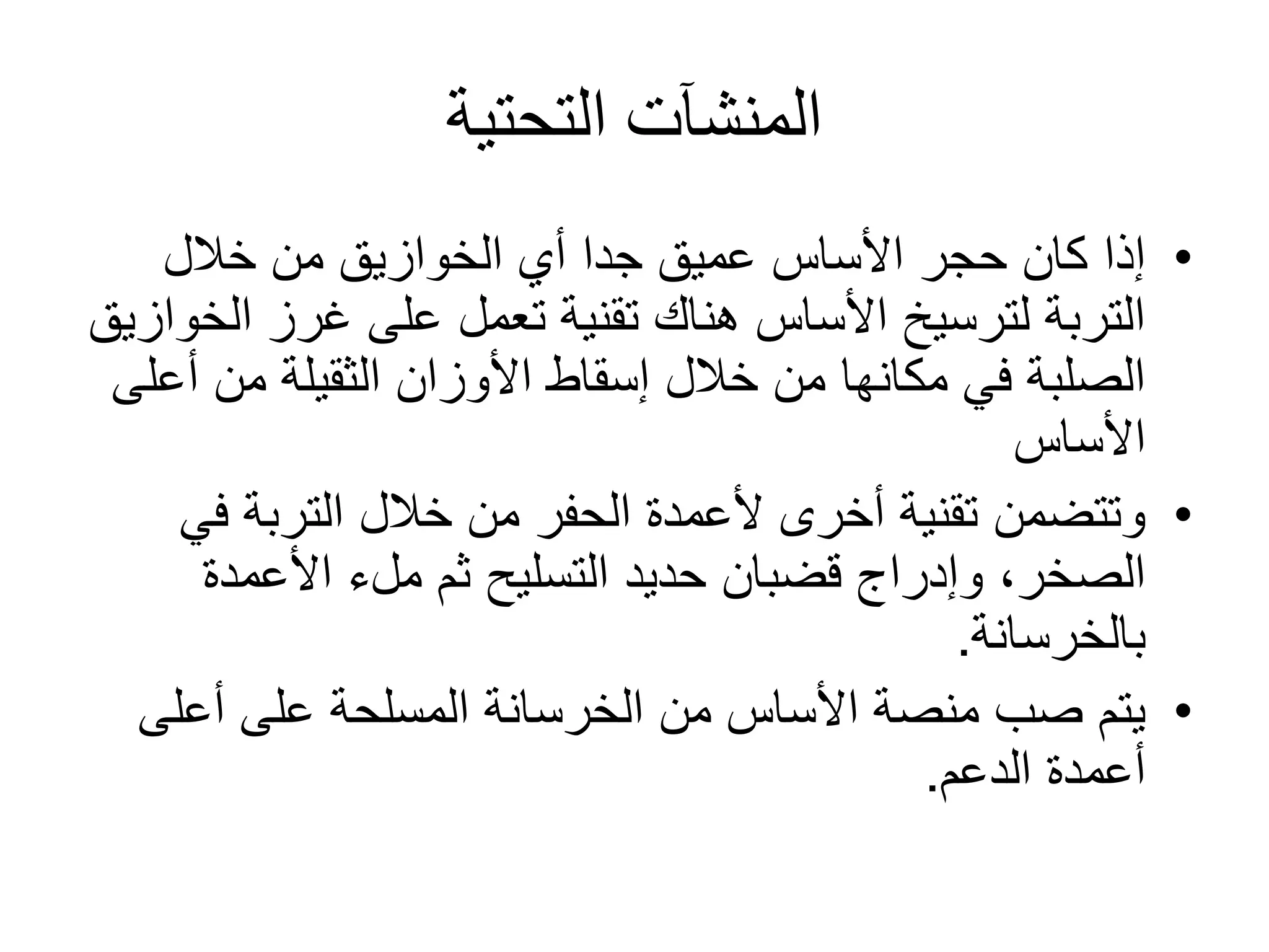 ‫التحتية‬ ‫المنشآت‬
•‫خالل‬ ‫من‬ ‫الخوازيق‬ ‫أي‬ ‫جدا‬ ‫عميق‬ ‫األساس‬ ‫حجر‬ ‫كان‬ ‫إذا‬
‫ا‬ ‫غرز‬ ‫على‬ ‫تعمل‬ ‫تقنية‬ ‫هناك‬ ‫األساس‬ ‫لترسيخ‬ ‫التربة‬‫لخوازيق‬
‫أ‬ ‫من‬ ‫الثقيلة‬ ‫األوزان‬ ‫إسقاط‬ ‫خالل‬ ‫من‬ ‫مكانها‬ ‫في‬ ‫الصلبة‬‫على‬
‫األساس‬
•‫ف‬ ‫التربة‬ ‫خالل‬ ‫من‬ ‫الحفر‬ ‫ألعمدة‬ ‫أخرى‬ ‫تقنية‬ ‫وتتضمن‬‫ي‬
‫األعمدة‬ ‫ملء‬ ‫ثم‬ ‫التسليح‬ ‫حديد‬ ‫قضبان‬ ‫وإدراج‬ ،‫الصخر‬
‫بالخرسانة‬.
•‫أعلى‬ ‫على‬ ‫المسلحة‬ ‫الخرسانة‬ ‫من‬ ‫األساس‬ ‫منصة‬ ‫صب‬ ‫يتم‬
‫الدعم‬ ‫أعمدة‬.
 