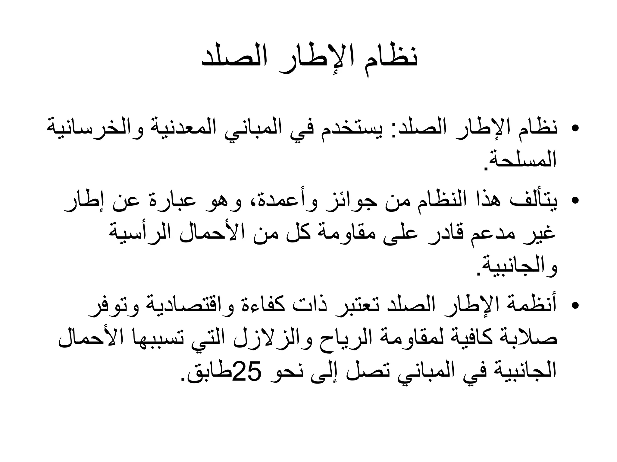 ‫الصلد‬ ‫اإلطار‬ ‫نظام‬
•‫الصلد‬ ‫اإلطار‬ ‫نظام‬:‫والخ‬ ‫المعدنية‬ ‫المباني‬ ‫في‬ ‫يستخدم‬‫رسانية‬
‫المسلحة‬.
•‫إطار‬ ‫عن‬ ‫عبارة‬ ‫وهو‬ ،‫وأعمدة‬ ‫جوائز‬ ‫من‬ ‫النظام‬ ‫هذا‬ ‫يتألف‬
‫الرأسية‬ ‫األحمال‬ ‫من‬ ‫كل‬ ‫مقاومة‬ ‫على‬ ‫قادر‬ ‫مدعم‬ ‫غير‬
‫والجانبية‬.
•‫وتو‬ ‫واقتصادية‬ ‫كفاءة‬ ‫ذات‬ ‫تعتبر‬ ‫الصلد‬ ‫اإلطار‬ ‫أنظمة‬‫فر‬
‫ا‬ ‫تسببها‬ ‫التي‬ ‫والزالزل‬ ‫الرياح‬ ‫لمقاومة‬ ‫كافية‬ ‫صالبة‬‫ألحمال‬
‫نحو‬ ‫إلى‬ ‫تصل‬ ‫المباني‬ ‫في‬ ‫الجانبية‬25‫طابق‬.
 