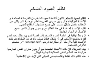 ‫الضخم‬ ‫العمود‬ ‫نظام‬
•‫الضخم‬ ‫العمود‬ ‫نظام‬:‫أ‬ ‫المسلحة‬ ‫الخرسانة‬ ‫من‬ ‫الضخم‬ ‫العمود‬ ‫أنظمة‬ ‫تتكون‬‫و‬
‫بكثير‬ ‫أكبر‬ ‫عرضية‬ ‫بمقاطع‬ ‫القص‬ ‫جدران‬ ‫بدون‬ ‫أو‬ ‫مع‬ ‫المركبة‬ ‫األعمدة‬‫من‬
‫المبنى‬ ‫ارتفاع‬ ‫مستويات‬ ‫جميع‬ ‫على‬ ‫مستمر‬ ‫بشكل‬ ‫وتعمل‬ ،‫المعتاد‬.
•‫جميع‬ ‫القص‬ ‫جدران‬ ‫بدون‬ ‫أو‬ ‫مع‬ ‫النظام‬ ‫هذا‬ ‫في‬ ‫الضخمة‬ ‫األعمدة‬ ‫تقاوم‬
‫والجانبية‬ ‫الرأسية‬ ‫األحمال‬.
•‫يعود‬ ‫وذلك‬ ،‫قصوى‬ ‫أهمية‬ ‫ذات‬ ‫الضخم‬ ‫العمود‬ ‫أنظمة‬ ‫في‬ ‫األفقية‬ ‫الروابط‬‫لعدم‬
‫السلوك‬ ‫هذا‬ ‫ولدعم‬ ،ً‫ا‬‫صلب‬ ً‫ال‬‫هيك‬ ‫تشكل‬ ‫أن‬ ‫في‬ ‫األسقف‬ ‫بالطات‬ ‫قدرة‬‫تقييد‬ ‫يتم‬
‫بإطارات‬ ‫أو‬ ،‫باألربطة‬ ً‫ا‬‫أفقي‬ ‫األعمدة‬‫فرنديل‬"vierendeel،“‫تستخدم‬ ‫أو‬
‫الضخمة‬ ‫األقواس‬.
•‫الخارج‬ ‫القص‬ ‫جدران‬ ‫بدون‬ ‫أو‬ ‫مع‬ ‫الضخمة‬ ‫األعمدة‬ ‫كافة‬ ‫فإن‬ ،‫الطريقة‬ ‫بهذه‬‫ية‬
‫للهيكل‬ ‫الجانبية‬ ‫الصالبة‬ ‫في‬ ‫للمشاركة‬ ً‫ا‬‫مع‬ ‫مرتبطة‬.
•‫عن‬ ‫تزيد‬ ‫التي‬ ‫المباني‬ ‫في‬ ‫واقتصادية‬ ‫كفاءة‬ ‫ذات‬ ‫النظم‬ ‫هذه‬40ً‫ا‬‫طابق‬.
 