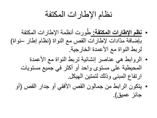 ‫المكتفة‬ ‫اإلطارات‬ ‫نظام‬
•‫المكتفة‬ ‫اإلطارات‬ ‫نظم‬:‫المكتفة‬ ‫اإلطارات‬ ‫أنظمة‬ ‫ورت‬ُ‫ط‬
‫بإضافة‬‫ادات‬ّ‫د‬‫م‬‫مع‬ ‫القص‬ ‫إلطارات‬‫النواة‬(‫نظام‬‫إطار‬–‫نو‬‫اة‬)
‫الخارجية‬ ‫األعمدة‬ ‫مع‬ ‫النواة‬ ‫لربط‬.
•‫األعمدة‬ ‫مع‬ ‫النواة‬ ‫تربط‬ ‫إنشائية‬ ‫عناصر‬ ‫هي‬ ‫الروابط‬
‫مستويا‬ ‫جميع‬ ‫في‬ ‫أكثر‬ ‫أو‬ ‫واحد‬ ‫مستوى‬ ‫على‬ ‫المحيطية‬‫ت‬
‫الهيكل‬ ‫لتمتين‬ ‫وذلك‬ ‫المبنى‬ ‫ارتفاع‬.
•‫جدار‬ ‫أو‬ ‫األفقي‬ ‫القص‬ ‫جمالون‬ ‫من‬ ‫الرابط‬ ‫يتكون‬‫القص‬(‫أو‬
‫عميق‬ ‫جائز‬.)
 