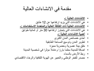 ‫العالية‬ ‫االنشاءات‬ ‫في‬ ‫مقدمة‬
•‫االنشاءات‬‫العالية‬:-
•‫عن‬ ‫ارتفاعها‬ ‫يزيد‬ ‫التي‬ ‫االنشاءات‬ ‫هي‬12‫طابق‬
•‫والمتعددة‬ ‫العالية‬ ‫الكثافة‬ ‫ذات‬ ‫العالية‬ ‫االنشاءات‬‫االستخدامات‬:-
•‫ارتفاعها‬ ‫يتجاوز‬ ‫التي‬ ‫االنشاءات‬ ‫هي‬30‫طوابق‬ ‫ثمانية‬ ‫أو‬ ‫متر‬
•‫االنشاءات‬ ‫أهمية‬‫العالية‬:-
•‫الكبرى‬ ‫المدن‬ ‫خصائص‬ ‫احدى‬
•‫المساحة‬ ‫وتوسيع‬ ‫المدن‬ ‫تطوير‬‫الطابقية‬
•‫مميزة‬ ‫وحضرية‬ ‫عصرية‬ ‫بيئة‬ ‫خلق‬
•‫المدينة‬ ‫شخصية‬ ‫في‬ ‫مؤثرا‬ ‫وعامال‬ ‫بارزا‬ ‫معلما‬ ‫للمدينة‬ ‫اضافة‬
•‫بالسماء‬ ‫األرض‬ ‫ربط‬
•‫االقتص‬ ‫والرخاء‬ ‫الثقافية‬ ‫الهوية‬ ‫عن‬ ‫والتعبير‬ ‫الوطني‬ ‫للفخر‬ ‫مصدر‬‫ادي‬
 