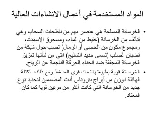 ‫العال‬ ‫االنشاءات‬ ‫أعمال‬ ‫في‬ ‫المستخدمة‬ ‫المواد‬‫ية‬
•‫وهي‬ ‫السحاب‬ ‫ناطحات‬ ‫من‬ ‫مهم‬ ‫عنصر‬ ‫هي‬ ‫المسلحة‬ ‫الخرسانة‬
‫من‬ ‫تتألف‬‫الخرسانة‬(،‫االسمنت‬ ‫ومسحوق‬ ،‫الماء‬ ‫من‬ ‫خليط‬
‫الرمال‬ ‫أو‬ ‫الحصى‬ ‫من‬ ‫مكون‬ ‫ومجموع‬)‫من‬ ‫شبكة‬ ‫حول‬ ‫تصب‬
‫قضبان‬‫الصلب‬(‫التسليح‬ ‫حديد‬ ‫تسمى‬)‫ت‬ ‫شأنها‬ ‫من‬ ‫التي‬‫عزيز‬
‫الرياح‬ ‫عن‬ ‫الناجمة‬ ‫الحركة‬ ‫انحناء‬ ‫ضد‬ ‫المجففة‬ ‫الخرسانة‬.
•‫الك‬ ،‫ذلك‬ ‫ومع‬ ‫الضغط‬ ‫قوى‬ ‫تحت‬ ‫بطبيعتها‬ ‫قوية‬ ‫الخرسانة‬‫تلة‬
‫أبراج‬ ‫من‬ ‫الوزن‬ ‫الهائلة‬‫بتروناس‬‫نو‬ ‫لتحديد‬ ‫المصممين‬ ‫أدت‬‫ع‬
‫كان‬ ‫كما‬ ‫قويا‬ ‫مرتين‬ ‫من‬ ‫أكثر‬ ‫كانت‬ ‫التي‬ ‫الخرسانة‬ ‫من‬ ‫جديد‬
‫المعتاد‬.
 