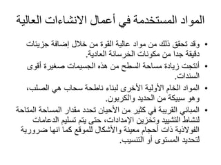 ‫العال‬ ‫االنشاءات‬ ‫أعمال‬ ‫في‬ ‫المستخدمة‬ ‫المواد‬‫ية‬
•‫جزيئات‬ ‫إضافة‬ ‫خالل‬ ‫من‬ ‫القوة‬ ‫عالية‬ ‫مواد‬ ‫من‬ ‫ذلك‬ ‫تحقق‬ ‫وقد‬
‫العادية‬ ‫الخرسانة‬ ‫مكونات‬ ‫من‬ ‫جدا‬ ‫دقيقة‬.
•‫أقوى‬ ‫صغيرة‬ ‫الجسيمات‬ ‫هذه‬ ‫من‬ ‫السطح‬ ‫مساحة‬ ‫زيادة‬ ‫أنتجت‬
‫السندات‬.
•،‫الصلب‬ ‫هي‬ ‫سحاب‬ ‫ناطحة‬ ‫لبناء‬ ‫األخرى‬ ‫األولية‬ ‫الخام‬ ‫المواد‬
‫والكربون‬ ‫الحديد‬ ‫من‬ ‫سبيكة‬ ‫وهو‬.
•‫المساح‬ ‫مقدار‬ ‫تحدد‬ ‫األحيان‬ ‫من‬ ‫كثير‬ ‫في‬ ‫القريبة‬ ‫المباني‬‫المتاحة‬ ‫ة‬
‫الد‬ ‫تسليم‬ ‫يتم‬ ‫حتى‬ ،‫اإلمدادات‬ ‫وتخزين‬ ‫التشييد‬ ‫لنشاط‬‫عامات‬
‫ضرور‬ ‫انها‬ ‫كما‬ ‫للموقع‬ ‫واألشكال‬ ‫معينة‬ ‫أحجام‬ ‫ذات‬ ‫الفوالذية‬‫ية‬
‫أو‬ ‫المستوى‬ ‫لتحديد‬‫التنسيب‬.
 