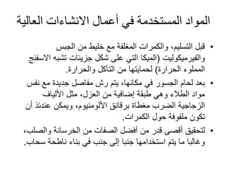 ‫العال‬ ‫االنشاءات‬ ‫أعمال‬ ‫في‬ ‫المستخدمة‬ ‫المواد‬‫ية‬
•‫الجبس‬ ‫من‬ ‫خليط‬ ‫مع‬ ‫المغلفة‬ ‫والكمرات‬ ،‫التسليم‬ ‫قبل‬
‫والفيرميكوليت‬(‫الميكا‬‫تشبه‬ ‫جزيئات‬ ‫شكل‬ ‫على‬ ‫التي‬‫االسفنج‬
‫الحرارة‬ ‫المملوء‬)‫والحرارة‬ ‫التآكل‬ ‫من‬ ‫لحمايتها‬.
•‫نف‬ ‫مع‬ ‫جديدة‬ ‫مفاصل‬ ‫رش‬ ‫يتم‬ ،‫مكانها‬ ‫في‬ ‫الجسور‬ ‫لحام‬ ‫بعد‬‫س‬
‫األلياف‬ ‫مثل‬ ،‫العزل‬ ‫من‬ ‫إضافية‬ ‫طبقة‬ ‫وهي‬ ‫الطالء‬ ‫مواد‬
‫برقائق‬ ‫مغطاة‬ ‫الضرب‬ ‫الزجاجية‬‫األلومنيوم‬‫أ‬ ‫عندئذ‬ ‫ويمكن‬ ،‫ن‬
‫الكمرات‬ ‫حول‬ ‫ملفوفة‬ ‫تكون‬.
•‫والص‬ ‫الخرسانة‬ ‫من‬ ‫الصفات‬ ‫أفضل‬ ‫من‬ ‫قدر‬ ‫أقصى‬ ‫لتحقيق‬،‫لب‬
‫سح‬ ‫ناطحة‬ ‫بناء‬ ‫في‬ ‫جنب‬ ‫إلى‬ ‫جنبا‬ ‫استخدامها‬ ‫يتم‬ ‫ما‬ ‫وغالبا‬‫اب‬.
 