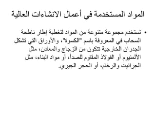 ‫العال‬ ‫االنشاءات‬ ‫أعمال‬ ‫في‬ ‫المستخدمة‬ ‫المواد‬‫ية‬
•‫ناطحة‬ ‫إطار‬ ‫لتغطية‬ ‫المواد‬ ‫من‬ ‫متنوعة‬ ‫مجموعة‬ ‫تستخدم‬
‫المعروفة‬ ‫في‬ ‫السحاب‬‫باسم‬"‫الكسوة‬"‫ت‬ ‫التي‬ ‫واألوراق‬ ،‫شكل‬
‫مثل‬ ،‫والمعادن‬ ‫الزجاج‬ ‫من‬ ‫تتكون‬ ‫الخارجية‬ ‫الجدران‬
‫مثل‬ ،‫البناء‬ ‫مواد‬ ‫أو‬ ،‫للصدأ‬ ‫المقاوم‬ ‫الفوالذ‬ ‫أو‬ ‫األلمنيوم‬
‫الجيري‬ ‫الحجر‬ ‫أو‬ ،‫والرخام‬ ‫الجرانيت‬.
 