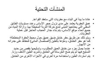 ‫التحتية‬ ‫المنشآت‬
•‫القواعد‬ ‫ستعقد‬ ‫التي‬ ‫حفريات‬ ‫مع‬ ‫البناء‬ ‫في‬ ‫يبدأ‬ ‫ما‬ ‫عادة‬.
•‫الطابق‬ ‫مستويات‬ ‫وعدد‬ ‫األساس‬ ‫حجر‬ ‫نزول‬ ‫مدى‬ ‫على‬ ‫يعتمد‬ ‫الحفرية‬ ‫عمق‬
‫المحيطة‬ ‫التربة‬ ‫حركة‬ ‫لمنع‬ ‫المبنى‬ ‫يحتاجها‬ ‫التي‬ ‫السفلي‬‫بها‬،‫وازالة‬‫من‬ ‫المياه‬
‫عملية‬ ‫قبل‬ ‫الحاجز‬ ‫الحجاب‬ ‫جدار‬ ‫بناء‬ ‫يتم‬ ،‫األساس‬ ‫موقع‬ ‫أنحاء‬ ‫جميع‬
‫الحفريات‬.
•‫المخطط‬ ‫الحفرة‬ ‫محيط‬ ‫حول‬ ‫عميق‬ ‫ضيق‬ ‫خندق‬ ‫حفر‬ ‫طريق‬ ‫عن‬ ‫ذلك‬ ‫ويتم‬‫ة؛‬
‫وملؤها‬ ،‫الخندق‬ ‫حفر‬ ‫هو‬ ‫كما‬‫بالطين‬(‫المائي‬ ‫الصلصال‬)‫ج‬ ‫على‬ ‫للحفاظ‬‫درانه‬
‫االنهيار‬ ‫من‬.
•‫حديد‬ ‫من‬ ‫بقفص‬ ‫وتسليحها‬ ،‫المطلوب‬ ‫العمق‬ ‫خندق‬ ‫من‬ ‫جزء‬ ‫يصل‬ ‫عندما‬
‫األ‬ ‫الطين‬ ‫وتشريد‬ ‫الخندق‬ ‫في‬ ‫الخرسانة‬ ‫ضخ‬ ‫يتم‬ ‫ثم‬ ‫فيها‬ ‫التسليح‬‫وزنا‬ ‫خف‬.
•‫الخندق‬ ‫من‬ ‫األخرى‬ ‫األجزاء‬ ‫في‬ ‫أخرى‬ ‫مرة‬ ‫واستخدامه‬ ‫الطين‬ ‫استرداد‬ ‫يتم‬.
 
