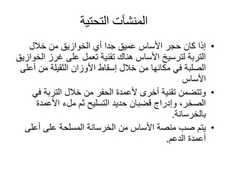 ‫التحتية‬ ‫المنشآت‬
•‫خالل‬ ‫من‬ ‫الخوازيق‬ ‫أي‬ ‫جدا‬ ‫عميق‬ ‫األساس‬ ‫حجر‬ ‫كان‬ ‫إذا‬
‫ا‬ ‫غرز‬ ‫على‬ ‫تعمل‬ ‫تقنية‬ ‫هناك‬ ‫األساس‬ ‫لترسيخ‬ ‫التربة‬‫لخوازيق‬
‫أ‬ ‫من‬ ‫الثقيلة‬ ‫األوزان‬ ‫إسقاط‬ ‫خالل‬ ‫من‬ ‫مكانها‬ ‫في‬ ‫الصلبة‬‫على‬
‫األساس‬
•‫ف‬ ‫التربة‬ ‫خالل‬ ‫من‬ ‫الحفر‬ ‫ألعمدة‬ ‫أخرى‬ ‫تقنية‬ ‫وتتضمن‬‫ي‬
‫األعمدة‬ ‫ملء‬ ‫ثم‬ ‫التسليح‬ ‫حديد‬ ‫قضبان‬ ‫وإدراج‬ ،‫الصخر‬
‫بالخرسانة‬.
•‫أعلى‬ ‫على‬ ‫المسلحة‬ ‫الخرسانة‬ ‫من‬ ‫األساس‬ ‫منصة‬ ‫صب‬ ‫يتم‬
‫الدعم‬ ‫أعمدة‬.
 