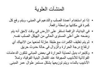 ‫العلوية‬ ‫المنشآت‬
•‫ر‬ ‫ويتم‬ ،‫المبنى‬ ‫في‬ ‫والتدعيم‬ ‫الصلب‬ ‫أعمدة‬ ‫استخدام‬ ‫تم‬ ‫إذا‬‫كل‬ ‫فع‬
‫رافعة‬ ‫بواسطة‬ ‫مكانها‬ ‫في‬ ‫كمرة‬.
•‫أ‬ ‫الحق‬ ‫وقت‬ ‫في‬ ‫األرض‬ ‫على‬ ‫تستقر‬ ‫الرافعة‬ ،‫البداية‬ ‫في‬‫يتم‬ ‫نه‬
‫نفس‬ ‫الصلب‬ ‫الهيكل‬ ‫من‬ ‫الحالي‬ ‫المستوى‬ ‫أعلى‬ ‫على‬ ‫وضعه‬‫ه‬.
•‫أ‬ ‫االنهاك‬ ‫من‬ ‫لمنعها‬ ‫عازلة‬ ‫طبقة‬ ‫مع‬ ‫الكمرات‬ ‫تغليف‬ ‫يتم‬ ‫ثم‬‫ي‬
‫حريق‬ ‫حدوث‬ ‫حالة‬ ‫في‬ ‫والزوال‬ ‫الحرارة‬ ‫درجة‬ ‫ارتفاع‬
•‫ال‬ ‫تتكون‬ ‫المباني‬ ‫بعض‬ ‫في‬ ‫الحرارة‬ ‫لحماية‬ ‫بديل‬ ‫وكإجراء‬‫دعامات‬
‫الفوقية‬ ‫البنية‬ ‫اكتمال‬ ‫عند‬ ‫المجوفة‬ ‫لألنابيب‬ ‫الفوالذية‬‫وتمأل‬ ،
‫ال‬ ‫عمر‬ ‫طوال‬ ‫مستمر‬ ‫بشكل‬ ‫توزيعها‬ ‫ويتم‬ ،‫بالماء‬ ‫األنابيب‬‫مبنى‬.
 