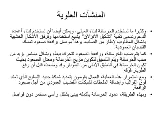 ‫العلوية‬ ‫المنشآت‬
•‫تستخدم‬ ‫أن‬ ‫أيضا‬ ‫ويمكن‬ ،‫المبنى‬ ‫لبناء‬ ‫الخرسانة‬ ‫تستخدم‬ ‫ما‬ ‫وكثيرا‬‫أعمدة‬ ‫لبناء‬
‫وتسمى‬ ‫الدعم‬‫تقنية‬”‫االنزالق‬ ‫تشكيل‬"‫األش‬ ‫وترفق‬ ‫استخدامها‬ ‫يشيع‬‫الخشبية‬ ‫كال‬
‫تمسك‬ ‫صعود‬ ‫برافعة‬ ‫موصل‬ ‫وهذا‬ ،‫الصلب‬ ‫من‬ ‫إلطار‬ ‫المطلوب‬ ‫بالشكل‬
‫العمودية‬ ‫القضبان‬.
•‫مستم‬ ‫وبشكل‬ ‫ببطء‬ ‫تتحرك‬ ‫الصعود‬ ‫ورافعة‬ ،‫الخرسانة‬ ‫صب‬ ‫يتم‬ ‫كما‬‫من‬ ‫يزيد‬ ‫ر‬
‫الصعو‬ ‫ومعدل‬ ‫الخرسانة‬ ‫مزيج‬ ‫لتكوين‬ ‫التنسيق‬ ‫ويتم‬ ‫الخرسانة‬ ‫صب‬‫بحيث‬ ‫د‬
‫من‬ ‫األدنى‬ ‫النطاق‬ ‫في‬ ‫الخرسانة‬ ‫تكون‬‫الطوبار‬‫رفع‬ ‫أن‬ ‫قبل‬ ‫وضعت‬ ‫وقد‬
‫الطوبار‬‫فوقه‬.
•‫التسليح‬ ‫حديد‬ ‫شبكة‬ ‫بتمديد‬ ‫يقومون‬ ‫العمال‬ ،‫العملية‬ ‫هذه‬ ‫استمرار‬ ‫ومع‬‫تمتد‬ ‫الذي‬
‫ص‬ ‫أجل‬ ‫من‬ ‫العمودي‬ ‫القضيب‬ ‫لشبكات‬ ‫الملحقات‬ ‫وإضافة‬ ‫القوالب‬ ‫فوق‬‫عود‬
‫الرافعة‬.
•‫ف‬ ‫دون‬ ‫مستمر‬ ‫رأسي‬ ‫بشكل‬ ‫يبنى‬ ‫بأكمله‬ ‫الخرسانة‬ ‫عمود‬ ،‫الطريقة‬ ‫وبهذه‬‫واصل‬
 