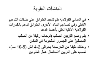 ‫العلوية‬ ‫المنشآت‬
•‫طب‬ ‫على‬ ‫الطوابق‬ ‫تشييد‬ ‫يتم‬ ‫الفوالذية‬ ‫المباني‬ ‫في‬‫التدعيم‬ ‫قات‬
‫بال‬ ‫تدعم‬ ‫الطوابق‬ ‫األخرى‬ ‫البناء‬ ‫تصاميم‬ ‫وفي‬ ‫األفقي‬‫كمرات‬
‫الدعم‬ ‫بأعمدة‬ ‫تعلق‬ ‫األفقية‬ ‫الفوالذية‬.
•‫التزيين‬ ‫وضع‬ ‫يتم‬‫الصلب‬(‫الصلب‬ ‫من‬ ‫رقيقة‬ ‫لوحات‬
‫المضلع‬)‫المكان‬ ‫في‬ ‫الملحومة‬ ‫الجسور‬ ‫على‬.
•‫بحوالي‬ ‫الخرسانة‬ ‫من‬ ‫طبقة‬ ‫وهناك‬2-4‫انش‬(5-10‫سم‬)،
‫الطوابق‬ ‫عمل‬ ‫الستكمال‬ ‫التزيين‬ ‫على‬ ‫تصب‬
 