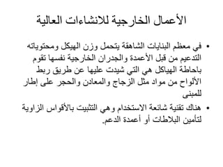 ‫الخارجية‬ ‫األعمال‬‫لالنشاءات‬‫العالية‬
•‫ومحتوي‬ ‫الهيكل‬ ‫وزن‬ ‫يتحمل‬ ‫الشاهقة‬ ‫البنايات‬ ‫معظم‬ ‫في‬‫اته‬
‫تقوم‬ ‫نفسها‬ ‫الخارجية‬ ‫والجدران‬ ‫األعمدة‬ ‫قبل‬ ‫من‬ ‫التدعيم‬
‫باحاطة‬‫ربط‬ ‫طريق‬ ‫عن‬ ‫عليها‬ ‫شيدت‬ ‫التي‬ ‫هي‬ ‫الهياكل‬
‫إطار‬ ‫على‬ ‫والحجر‬ ‫والمعادن‬ ‫الزجاج‬ ‫مثل‬ ‫مواد‬ ‫من‬ ‫األلواح‬
‫للمبنى‬
•‫باألقواس‬ ‫التثبيت‬ ‫وهي‬ ‫االستخدام‬ ‫شائعة‬ ‫تقنية‬ ‫هناك‬‫الزاوية‬
‫الدعم‬ ‫أعمدة‬ ‫أو‬ ‫البالطات‬ ‫لتأمين‬.
 