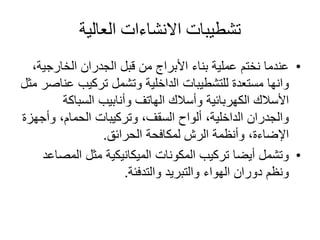 ‫العالية‬ ‫االنشاءات‬ ‫تشطيبات‬
•‫الخارجي‬ ‫الجدران‬ ‫قبل‬ ‫من‬ ‫األبراج‬ ‫بناء‬ ‫عملية‬ ‫نختم‬ ‫عندما‬،‫ة‬
‫وانها‬‫ع‬ ‫تركيب‬ ‫وتشمل‬ ‫الداخلية‬ ‫للتشطيبات‬ ‫مستعدة‬‫مثل‬ ‫ناصر‬
‫السباكة‬ ‫وأنابيب‬ ‫الهاتف‬ ‫وأسالك‬ ‫الكهربائية‬ ‫األسالك‬
‫وأج‬ ،‫الحمام‬ ‫وتركيبات‬ ،‫السقف‬ ‫ألواح‬ ،‫الداخلية‬ ‫والجدران‬‫هزة‬
‫الحرائق‬ ‫لمكافحة‬ ‫الرش‬ ‫وأنظمة‬ ،‫اإلضاءة‬.
•‫المص‬ ‫مثل‬ ‫الميكانيكية‬ ‫المكونات‬ ‫تركيب‬ ‫أيضا‬ ‫وتشمل‬‫اعد‬
‫والتدفئة‬ ‫والتبريد‬ ‫الهواء‬ ‫دوران‬ ‫ونظم‬.
 