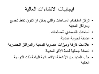 ‫العالية‬ ‫االنشاءات‬ ‫ايجابيات‬
•‫ت‬ ‫نقاط‬ ‫تكون‬ ‫ان‬ ‫يمكن‬ ‫والتي‬ ‫المساحات‬ ‫استخدام‬ ‫تركز‬‫جميع‬
‫المدينة‬ ‫ومراكز‬
•‫للمساحات‬ ‫اقتصادي‬ ‫استخدام‬
•‫المدينة‬ ‫لحيوية‬ ‫اضافة‬
•‫الحضر‬ ‫والمراكز‬ ‫للمدينة‬ ‫عصرية‬ ‫وميزات‬ ‫فارقة‬ ‫عالمات‬‫ية‬
•‫للمدينة‬ ‫األفق‬ ‫لخط‬ ‫جمالية‬ ‫اضافة‬
•‫النوعية‬ ‫ذات‬ ‫الهامة‬ ‫االقتصادية‬ ‫األنشطة‬ ‫من‬ ‫العديد‬ ‫جلب‬
‫العالية‬
 