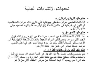 ‫العالية‬ ‫االنشاءات‬ ‫تحديات‬
•‫للرياح‬ ‫مقاومتها‬‫والزالزل‬:-
•‫مخاطر‬ ‫عوامل‬ ‫تتضمن‬ ‫كانت‬ ‫اذا‬‫جيوتقنية‬‫عوامل‬ ‫ذات‬ ‫تكون‬ ‫كأن‬‫انضغاط‬‫ية‬
‫تصميم‬ ‫يشترط‬ ‫وعندها‬ ‫زلزاليا‬ ‫نشطة‬ ‫مناطق‬ ‫في‬ ‫رملية‬ ‫تربة‬ ‫تكون‬ ‫أو‬‫مبنى‬
‫للزالزل‬ ‫مقاوم‬
•‫مقاومتها‬‫للصواعق‬:-
•‫فرق‬ ‫وارتفاع‬ ‫األرض‬ ‫من‬ ‫شحنة‬ ‫مع‬ ‫السحب‬ ‫من‬ ‫القادمة‬ ‫الشحنة‬ ‫التقاء‬ ‫عند‬
‫الكهربائي‬ ‫الشحنة‬ ‫وانطالق‬ ‫المحيط‬ ‫الهواء‬ ‫لتأين‬ ‫يؤدي‬ ‫مما‬ ‫سم‬ ‫لكل‬ ‫الجهد‬‫الى‬ ‫ة‬
‫المبن‬ ‫أعلى‬ ‫في‬ ‫صواعق‬ ‫مانعة‬ ‫وجود‬ ‫يشترط‬ ‫لذلك‬ ‫للسحابة‬ ‫مناطق‬ ‫اقرب‬‫ى‬
‫األرض‬ ‫تحت‬ ‫متر‬ ‫عمق‬ ‫الى‬ ‫نحاس‬ ‫بسلك‬ ‫موصل‬
•‫حاالت‬ ‫في‬ ‫للحريق‬ ‫مقاومتها‬‫الطوارئ‬:-
•‫م‬ ‫تتمدد‬ ‫لالحتراق‬ ‫قابلة‬ ‫غير‬ ‫الفوالذ‬ ‫من‬ ‫مصنوعة‬ ‫سقوف‬ ‫تصميم‬ ‫يتم‬‫النار‬ ‫ع‬
‫من‬ ‫الحرارة‬ ‫تأثير‬ ‫تحت‬ ‫يتوسع‬ ‫حيث‬ ‫منتفخ‬ ‫طالء‬ ‫واستخدام‬‫سمك‬(0.5–3)
‫من‬ ‫أكثر‬ ‫االطفاء‬ ‫مركز‬ ‫عن‬ ‫المنشأة‬ ‫تبعد‬ ‫أال‬ ‫ويجب‬ ‫سم‬ ‫ا‬ ‫الى‬ ‫ملم‬3‫كم‬
 