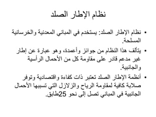 ‫الصلد‬ ‫اإلطار‬ ‫نظام‬
•‫الصلد‬ ‫اإلطار‬ ‫نظام‬:‫والخ‬ ‫المعدنية‬ ‫المباني‬ ‫في‬ ‫يستخدم‬‫رسانية‬
‫المسلحة‬.
•‫إطار‬ ‫عن‬ ‫عبارة‬ ‫وهو‬ ،‫وأعمدة‬ ‫جوائز‬ ‫من‬ ‫النظام‬ ‫هذا‬ ‫يتألف‬
‫الرأسية‬ ‫األحمال‬ ‫من‬ ‫كل‬ ‫مقاومة‬ ‫على‬ ‫قادر‬ ‫مدعم‬ ‫غير‬
‫والجانبية‬.
•‫وتو‬ ‫واقتصادية‬ ‫كفاءة‬ ‫ذات‬ ‫تعتبر‬ ‫الصلد‬ ‫اإلطار‬ ‫أنظمة‬‫فر‬
‫ا‬ ‫تسببها‬ ‫التي‬ ‫والزالزل‬ ‫الرياح‬ ‫لمقاومة‬ ‫كافية‬ ‫صالبة‬‫ألحمال‬
‫نحو‬ ‫إلى‬ ‫تصل‬ ‫المباني‬ ‫في‬ ‫الجانبية‬25‫طابق‬.
 