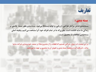 ‫تعاریف‬
•‫بندی‬ ‫بسته‬:
•‫ثٌذی‬ِ‫ثست‬‫ضَد‬‫هی‬ ‫ّب‬ِ‫ثست‬ ‫تَلیذ‬ ٍ ،‫اسصیبثی‬ ،‫طشاحی‬ ‫هشاحل‬ ‫ضبهل‬.‫ثش‬ ‫جبهعی‬ ‫ثسیبس‬ ‫ثطَس‬ ‫ثٌذی‬ِ‫ثست‬
‫کٌین‬‫هی‬ ُ‫هطبّذ‬ ‫آًشا‬ ‫خَد‬ ‫اطشاف‬ ‫توبم‬ ‫دس‬ ‫هب‬ ِ‫ک‬‫ثطَسی‬ ،‫است‬ ُ‫افکٌذ‬ ِ‫سبی‬ ‫هب‬ ‫صًذگی‬.ِ‫ٍظیف‬‫اغلی‬
‫است‬ ‫هحػَل‬ ‫اص‬ ‫هحبفظت‬ ‫ثٌذی‬ِ‫ثست‬.
•‫هطتشی‬ ‫اص‬ ‫سا‬ ‫قطعبت‬ ِ‫ک‬ ‫ّستین‬ ‫ضشکتی‬ ‫عٌَاى‬ ِ‫ث‬ ‫ثب‬ ‫هجحث‬ ‫ایي‬ ‫دس‬(‫سبیپب‬ ‫ضشکت‬ ‫خَدسٍسبسی‬ ‫غٌعت‬ ‫دس‬ ‫هثال‬
،‫یذک‬)...‫ثبضذ‬ ‫هی‬ ‫هب‬ ُ‫عْذ‬ ‫ثش‬ ‫هطتشی‬ ِ‫ث‬ ‫آى‬ ‫تحَیل‬ ٍ ‫ثٌذی‬ ِ‫ثست‬ ِ‫ٍظیف‬ ٍ ُ‫کشد‬ ‫دسیبفت‬.
 