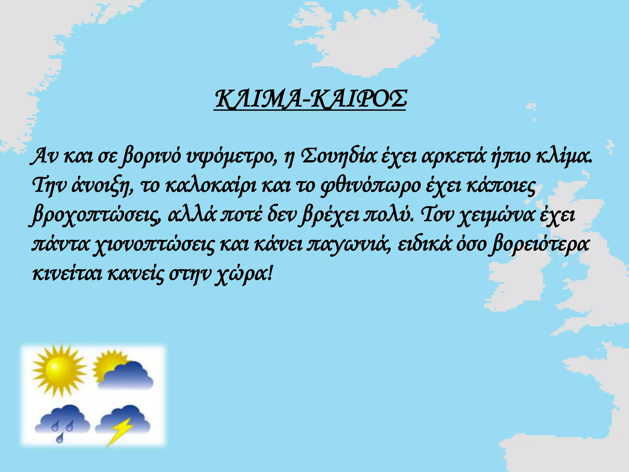 ΚΛΙΜΑ-ΚΑΙΡΟΣ
Αν και σε βορινό υψόμετρο, η Σουηδία έχει αρκετά ήπιο κλίμα.
Την άνοιξη, το καλοκαίρι και το φθινόπωρο έχει κάποιες
βροχοπτώσεις, αλλά ποτέ δεν βρέχει πολύ. Τον χειμώνα έχει
πάντα χιονοπτώσεις και κάνει παγωνιά, ειδικά όσο βορειότερα
κινείται κανείς στην χώρα!
 