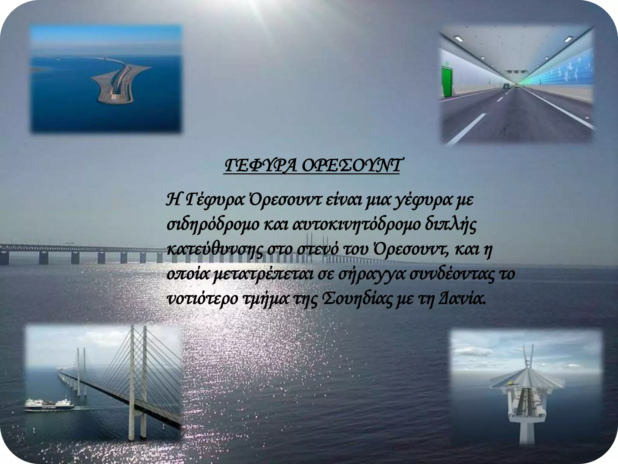 ΓΕΦΥΡΑ ΟΡΕΣΟΥΝΤ
Η Γέφυρα Όρεσουντ είναι μια γέφυρα με
σιδηρόδρομο και αυτοκινητόδρομο διπλής
κατεύθυνσης στο στενό του Όρεσουντ, και η
οποία μετατρέπεται σε σήραγγα συνδέοντας το
νοτιότερο τμήμα της Σουηδίας με τη Δανία.
 