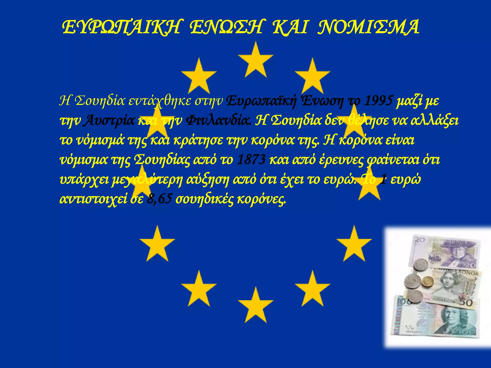 ΕΥΡΩΠΑΙΚΗ ΕΝΩΣΗ ΚΑΙ ΝΟΜΙΣΜΑ
Η Σουηδία εντάχθηκε στην Ευρωπαϊκή Ένωση το 1995 μαζί με
την Αυστρία και την Φινλανδία. Η Σουηδία δεν θέλησε να αλλάξει
το νόμισμά της και κράτησε την κορόνα της. Η κορόνα είναι
νόμισμα της Σουηδίας από το 1873 και από έρευνες φαίνεται ότι
υπάρχει μεγαλύτερη αύξηση από ότι έχει το ευρώ. Το 1 ευρώ
αντιστοιχεί σε 8,65 σουηδικές κορόνες.
 