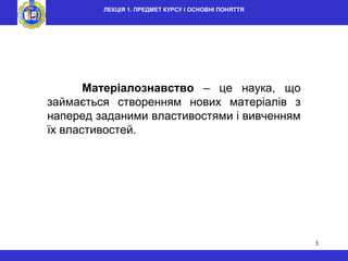 3
Матеріалознавство – це наука, що
займається створенням нових матеріалів з
наперед заданими властивостями і вивченням
їх властивостей.
ЛЕКЦІЯ 1. ПРЕДМЕТ КУРСУ І ОСНОВНІ ПОНЯТТЯ
 