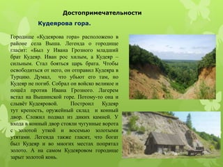 Достопримечательности
Кудеярова гора.
Городище «Кудеярова гора» расположено в
районе села Выша. Легенда о городище
гласит: «Был у Ивана Грозного младший
брат Кудеяр. Иван рос хилым, а Кудеяр –
сильным. Стал бояться царь брата. Чтобы
освободиться от него, он отправил Кудеяра в
Турцию. Думал, что убьют его там, но
Кудеяр не погиб. Собрал он войско великое и
пошёл против Ивана Грозного. Лагерем
встал на Вышинской горе. Потому-то она и
слывёт Кудеяровой. Построил Кудеяр
тут крепость, оружейный склад и конный
двор. Сложил подвал из диких камней. У
входа в конный двор стояли чугунные ворота
с золотой уткой и восемью золотыми
утятами. Легенда также гласит, что богат
был Кудеяр и во многих местах попрятал
золото. А на самом Кудеяровом городище
зарыт золотой конь.
 