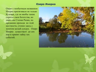 Озеро с необычным названием
Инерка притягивало не только
Кудеяра, где он якобы также
спрятал свои богатства, но
даже сам Степан Разин, по
преданию проходя по этой
местности, утопил здесь с
золотом целый сундук. Озеро
Инерка существует до сих
пор и хранит тайну тех
событий.
Озеро Инерка
 