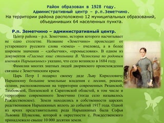 Район образован в 1928 году.
Административный центр – р.п.Земетчино.
На территории района расположено 12 муниципальных образований,
объединивших 64 населенных пункта.
Р.п. Земетчино – административный центр.
Центр района – р.п. Земетчино, история которого насчитывает
не одно столетие. Название «Земетчино» происходит от
устаревшего русского слова «земец» – пчеловод, а в более
широком значении – «добытчик», «промысловик». В одном из
документов «Гласных книг стольника В. Челюскина по родовым
имениям Нарышкиных» указано, что село возникло в 1684 году.
Фамилии многих знатных людей дворянского происхождения
связаны с Земетчинским краем.
Царь Петр I подарил своему дяде Льву Кирилловичу
Нарышкину большие земельные владения с лесами, реками,
селами, расположенными на территории современных Рязанской,
Тамбовской, Пензенской и Саратовской областей, в том числе и
территорию современного Земетчино (тогда село называлось
Рождественское). Земли находились в собственности царских
родственников Нарышкиных вплоть до событий 1917 года. Одной
из ярких представительниц рода Нарышкиных была Софья
Львовна Шувалова, которой в окрестности с. Рождественского
принадлежало свыше 10 000 десятин земли.
 