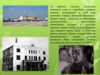 В рабочем посёлке Земетчино
находится один из старейших сахарных
заводов, построенный в 1849 году
княгиней Софьей Львовной Шуваловой.
Здание завода относится к памятникам
промышленной архитектуры.
Памятником истории и культуры
является здание театра, существовавшего
при сахарном заводе. Здесь в 1934 году
работал филиал Малого художественного
академического театра, которым
руководил Иван Степанович Платон,
заслуженный деятель искусств РСФСР.
 