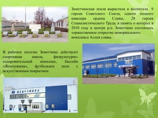 Земетчинская земля вырастила и воспитала 9
героев Советского Союза, одного полного
кавалера ордена Славы, 28 героев
Социалистического Труда, в память о которых в
2010 году в центре р.п. Земетчино состоялось
торжественное открытие мемориального
комплекса Аллея славы.
В рабочем поселке Земетчино действуют
спортивная школа, физкультурно-
оздоровительный комплекс, бассейн
«Жемчужина», футбольное поле с
искусственным покрытием.
 