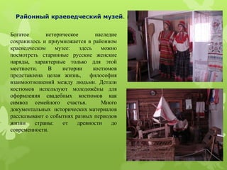 Богатое историческое наследие
сохранилось и приумножается в районном
краеведческом музее: здесь можно
посмотреть старинные русские женские
наряды, характерные только для этой
местности. В истории костюмов
представлена целая жизнь, философия
взаимоотношений между людьми. Детали
костюмов используют молодожёны для
оформления свадебных костюмов как
символ семейного счастья. Много
документальных исторических материалов
рассказывают о событиях разных периодов
жизни страны: от древности до
современности.
Районный краеведческий музей.
 