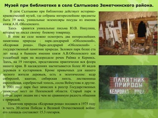 В селе Салтыково при библиотеке действует историко-
краеведческий музей, где собраны интереснейшие предметы
быта 19 века, уникальные экземпляры посуды из имения
князя А.Н. Оболенского.
Здесь хранятся уникальные письма Ю.В. Никулина,
которые он писал своему боевому товарищу.
В этом же селе можно осмотреть два интереснейших
памятника природы : парк-дендрарий «Оболенский»,
«Кедровая роща». Парк-дендрарий «Оболенский» -
государственный памятник природы. Заложен парк более ста
лет назад в бывшем имении князя А.В.Оболенского как
усадебный парк на водоразделе речек Раёвка и Кермись.
Здесь, на 19 гектарах, представлена практически вся флора
нашего края. В насаждениях насчитывается более 40 видов
деревьев и кустарников. Кроме привычных для нашего
лесного жителя деревьев, есть и экзотические: кедр
сибирский, каштан, сибирская пихта, лиственница
европейская, серебристый тополь, сосна Веймутова и другие.
В 2001 году парк был зачислен в реестр Государственных
памятных мест по Пензенской области. Старый парк и
сейчас дарит людям ни с чем не сравнимую радость общения
с природой.
Памятник природы «Кедровая роща» посажен в 1975 году
в честь 30-летия Победы в Великой Отечественной войне;
его площадь составляет 15.3 гектаров.
Музей при библиотеке в селе Салтыково Земетчинского района.
 