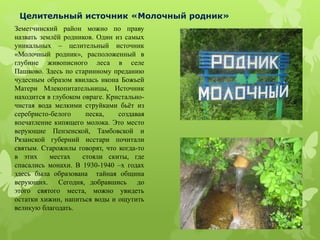 Целительный источник «Молочный родник»
Земетчинский район можно по праву
назвать землёй родников. Один из самых
уникальных – целительный источник
«Молочный родник», расположенный в
глубине живописного леса в селе
Пашково. Здесь по старинному преданию
чудесным образом явилась икона Божьей
Матери Млекопитательницы, Источник
находится в глубоком овраге. Кристально-
чистая вода мелкими струйками бьёт из
серебристо-белого песка, создавая
впечатление кипящего молока. Это место
верующие Пензенской, Тамбовской и
Рязанской губерний исстари почитали
святым. Старожилы говорят, что когда-то
в этих местах стояли скиты, где
спасались монахи. В 1930-1940 –х годах
здесь была образована тайная община
верующих. Сегодня, добравшись до
этого святого места, можно увидеть
остатки хижин, напиться воды и ощутить
великую благодать.
 