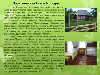 В селе Чернояр находится туристическая база «Агротур».
Когда-то село Чернояр было огромным многолюдным селом
протяжённостью более 8 километров. Оно принадлежало
графу И.И. Воронцову – Дашкову. В эпоху советского времени
здесь занимались земледелием, разводили овец.
А сегодня – это не тронутое цивилизацией, абсолютно
экологически чистое место. Экологическое благополучие
обеспечивает окружающий село лес. В радиусе 60 километров
нет ни одного завода. Население Чернояра немногочисленно.
В основном, это пожилые люди, да немного семей, не
пожелавших расстаться со своей малой родиной.
Итак, добро пожаловать в тихий лесной уголок нашего
края – село Чернояр, где Вас встретит петушиный крик, запах
парного молока, чистейший воздух. Вы поживёте в настоящих
русских избах, в которых жили наши деды и прадеды,
отведаете русскую еду, почувствуете целебность природных
даров: лекарственных трав, душистых ягод с земляничных
полян, попаритесь в настоящей русской бане с березовыми и
дубовыми вениками. Здесь даже можно будет увидеть
настоящую баню, топившуюся «по – чёрному», старинному
способу топки. В Чернояре найдётся занятие и рыболовам, и
охотникам. Только здесь, в девственной тишине и покое,
проникнувшись щедростью и добротой русского
гостеприимства, Вы отдохнёте душой, восстановите свой дух,
ощутите новый прилив жизненных сил!
Туристическая база «Агротур»
 