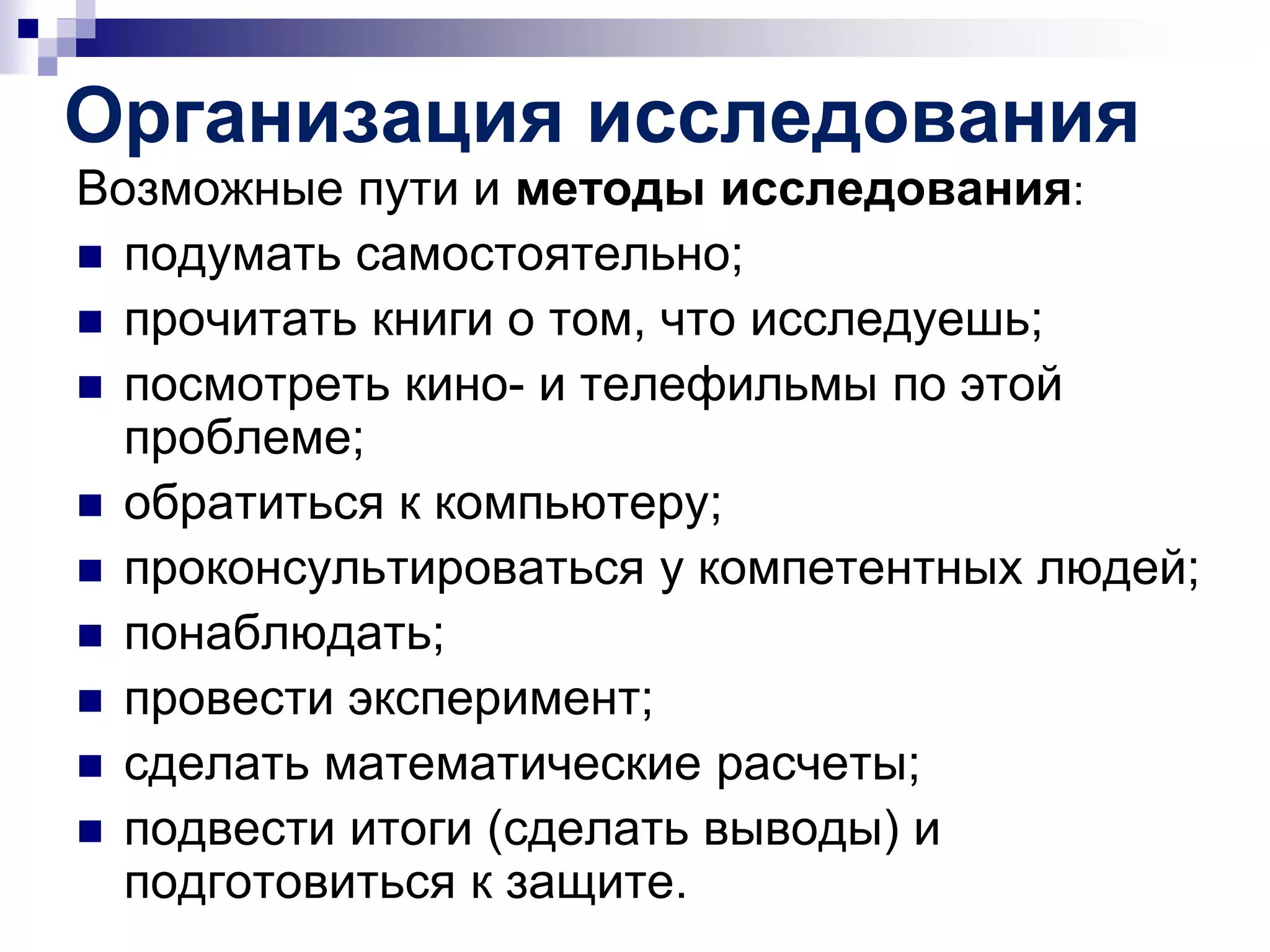 Организация исследования
Возможные пути и методы исследования:
 подумать самостоятельно;
 прочитать книги о том, что исследуешь;
 посмотреть кино- и телефильмы по этой
проблеме;
 обратиться к компьютеру;
 проконсультироваться у компетентных людей;
 понаблюдать;
 провести эксперимент;
 сделать математические расчеты;
 подвести итоги (сделать выводы) и
подготовиться к защите.
 