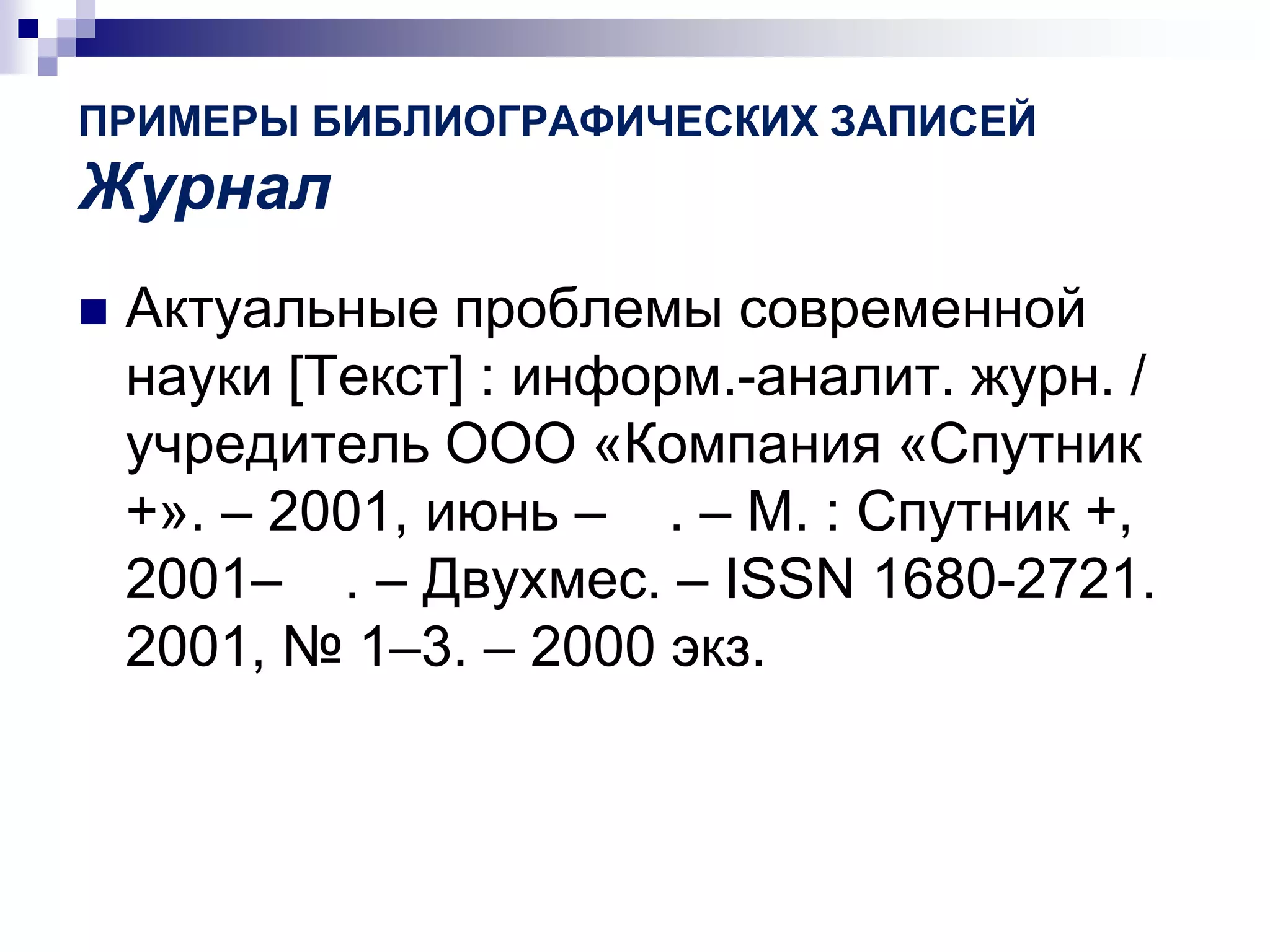 ПРИМЕРЫ БИБЛИОГРАФИЧЕСКИХ ЗАПИСЕЙ
Журнал
 Актуальные проблемы современной
науки [Текст] : информ.-аналит. журн. /
учредитель ООО «Компания «Спутник
+». – 2001, июнь – . – М. : Спутник +,
2001– . – Двухмес. – ISSN 1680-2721.
2001, № 1–3. – 2000 экз.
 
