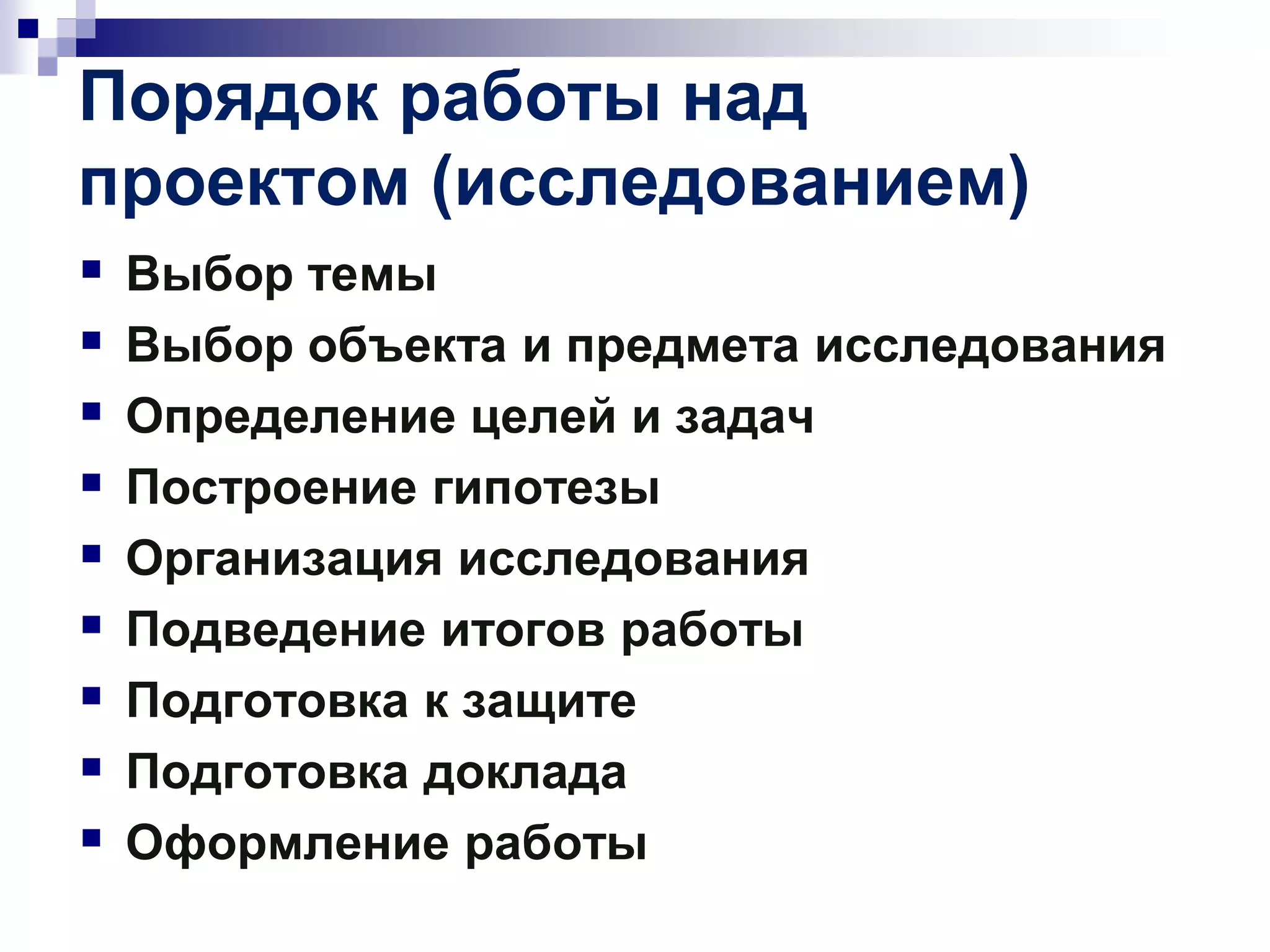 Порядок работы над
проектом (исследованием)
 Выбор темы
 Выбор объекта и предмета исследования
 Определение целей и задач
 Построение гипотезы
 Организация исследования
 Подведение итогов работы
 Подготовка к защите
 Подготовка доклада
 Оформление работы
 