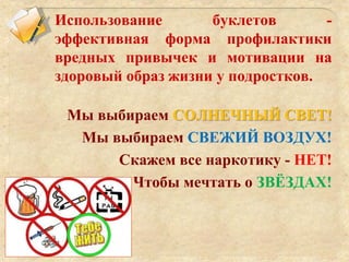 Использование буклетов -
эффективная форма профилактики
вредных привычек и мотивации на
здоровый образ жизни у подростков.
Мы выбираем СОЛНЕЧНЫЙ СВЕТ!
Мы выбираем СВЕЖИЙ ВОЗДУХ!
Скажем все наркотику - НЕТ!
Чтобы мечтать о ЗВЁЗДАХ!
 