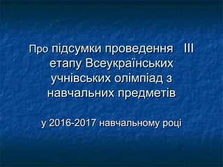 ПроПро підсумки проведенняпідсумки проведення ІІІІІІ
етапу Всеукраїнськихетапу Всеукраїнських
учнівських олімпіад зучнівських олімпіад з
навчальних предметівнавчальних предметів
у 2016-2017 навчальному роціу 2016-2017 навчальному році
 