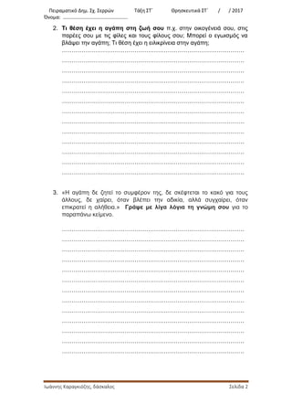 Πειραματικό Δημ. Σχ. Σερρών Τάξη ΣΤ΄ Θρησκευτικά ΣΤ΄ / / 2017
Όνομα: …………………………………………….
Ιωάννης Καραγκιόζης, δάσκαλος Σελίδα 2
2. Τι θέση έχει η αγάπη στη ζωή σου π.χ. στην οικογένειά σου, στις
παρέες σου με τις φίλες και τους φίλους σου; Μπορεί ο εγωισμός να
βλάψει την αγάπη; Τι θέση έχει η ειλικρίνεια στην αγάπη;
…………………………………………………………………………………
…………………………………………………………………………………
…………………………………………………………………………………
…………………………………………………………………………………
…………………………………………………………………………………
…………………………………………………………………………………
…………………………………………………………………………………
…………………………………………………………………………………
…………………………………………………………………………………
…………………………………………………………………………………
…………………………………………………………………………………
…………………………………………………………………………………
…………………………………………………………………………………
3. «Η αγάπη δε ζητεί το συμφέρον της, δε σκέφτεται το κακό για τους
άλλους, δε χαίρει, όταν βλέπει την αδικία, αλλά συγχαίρει, όταν
επικρατεί η αλήθεια.» Γράψε με λίγα λόγια τη γνώμη σου για το
παραπάνω κείμενο.
…………………………………………………………………………………
…………………………………………………………………………………
…………………………………………………………………………………
…………………………………………………………………………………
…………………………………………………………………………………
…………………………………………………………………………………
…………………………………………………………………………………
…………………………………………………………………………………
…………………………………………………………………………………
…………………………………………………………………………………
…………………………………………………………………………………
…………………………………………………………………………………
…………………………………………………………………………………
 