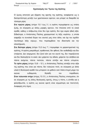 Πειραματικό Δημ. Σχ. Σερρών Τάξη ΣΤ΄ Θρησκευτικά ΣΤ΄ / / 2017
Όνομα: …………………………………………….
Ιωάννης Καραγκιόζης, δάσκαλος Σελίδα 3
Σχολιασμός του Ύμνου της Αγάπης
Ο ύμνος αποτελεί μια έξαρση της αρετής της αγάπης, αναφέρεται ως η
διαπρεπέστερη μεταξύ των χριστιανικών αρετών, και μπορεί να διαιρεθεί σε
τέσσερα μέρη:
Στο πρώτο μέρος (στίχοι 13,1 έως 3 ) η αγάπη περιγράφεται ως στάση
ζωής, σε σύγκριση με άλλες μορφές αρετών, πιο πλούσια από τα υλικά
αγαθά, καθώς ο άνθρωπος όταν δεν έχει αγάπη, δεν έχει καμία ηθική αξία.
Ειδικότερα, ο Απόστολος Παύλος χρησιμοποιεί τη λέξη «αγάπη», η οποία
εκφράζει το συνολικό δώρο του εαυτού μας στον άλλο, και όχι την σχεδόν
ταυτόσημη λέξη «έρως», που περιλαμβάνει την ιδιοκτησία και την
ολοκλήρωση.
Στο δεύτερο μέρος (στίχοι 13,3 έως 7 ) περιγράφει τα χαρακτηριστικά της
αγάπης. Η αγάπη μακροθυμεί, αγαθοποιεί, δεν φθονεί, δεν αυθαδιάζει και δεν
επαίρεται. Δεν ασχημονεί, δεν ζητεί κάτι για τον εαυτό της, δεν παροξύνεται
και δεν διαλογίζεται το κακό. Δεν χαίρεται την αδικία, χαίρεται την αλήθεια και
πάντα ανέχεται, πάντα πιστεύει, πάντα ελπίζει και πάντα υπομένει.
Το τρίτο μέρος (στίχοι 13,8 – 12 ), ο Απόστολος Παύλος εστιάζει στην αξία
της αγάπης που είναι για πάντα, δεν τελειώνει ποτέ, σε σύγκριση με άλλα
υλικά ή θεολογικά αγαθά που μπορούν να χαθούν ανά πάσα στιγμή μέχρι την
αιώνια ευδαιμονία, δηλαδή τον παράδεισο.
Στον τελευταίο στίχο (στίχος 13.13 ), ο Απόστολος Παύλος επισημαίνει, ότι
σε σύγκριση με τις άλλες θεολογικές αρετές, όπως η πίστη, η ελπίδα και η
φιλανθρωπία, η αγάπη ως αιώνια αρετή είναι ισχυρότερη και παντοτινή.
Αναφορές στη τέχνη
 