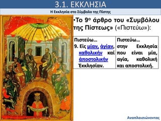 3.1. ΕΚΚΛΗΣΙΑ
Ιω 15, 5
Η Εκκλησία στο Σύμβολο της Πίστης
Αναπλαισιώνοντας
Πιστεύω…
9. Εἱς μίαν, ἁγίαν,
καθολικήν καί
ἀποστολικήν
Ἐκκλησίαν.
Πιστεύω…
στην Εκκλησία
που είναι μία,
αγία, καθολική
και αποστολική.
•Το 9ο άρθρο του «Συμβόλου
της Πίστεως» («Πιστεύω»):
 