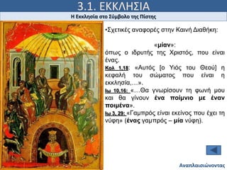 3.1. ΕΚΚΛΗΣΙΑ
Ιω 15, 5
Η Εκκλησία στο Σύμβολο της Πίστης
Αναπλαισιώνοντας
•Σχετικές αναφορές στην Καινή Διαθήκη:
«μίαν»:
όπως ο ιδρυτής της Χριστός, που είναι
ένας.
Κολ 1,18: «Αυτός [ο Υιός του Θεού] η
κεφαλή του σώματος που είναι η
εκκλησία,…».
Ιω 10,16: «…Θα γνωρίσουν τη φωνή μου
και θα γίνουν ένα ποίμνιο με έναν
ποιμένα».
Ιω 3, 29: «Γαμπρός είναι εκείνος που έχει τη
νύφη» (ένας γαμπρός – μία νύφη).
 