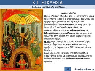 3.1. ΕΚΚΛΗΣΙΑ
Ιω 15, 5
Η Εκκλησία στο Σύμβολο της Πίστης
Αναπλαισιώνοντας
«αποστολικήν»:
Εβρ 3,1: «Λοιπόν, αδερφοί μου, … , κατανοήστε καλά
ποιος ήταν ο Ιησούς, ο απεσταλμένος του Θεού και
αρχιερέας της πίστεως που ομολογούμε»
(«κατανοήσατε τὸν ἀπόστολον καὶ ἀρχιερέα τῆς
ὁμολογίας ἡμῶν Ἰησοῦν Χριστόν») , και
Πραξ 2,42: «Όλοι αυτοί ήταν αφοσιωμένοι στη
διδασκαλία των αποστόλων και στη μεταξύ τους
κοινωνία, στην τέλεση της θείας Ευχαριστίας και
στις προσευχές».
Εφ 2,20: «Προστεθήκατε κι εσείς στο οικοδόμημα
που έχει θεμέλιο τους αποστόλους και τους
προφήτες, κι ακρογωνιαίο λίθο αυτόν τον ίδιο το
Χριστό».
Αποκ 21, 14: «…Και το τείχος της πολιτείας [Νέα
Ιερουσαλήμ] είχε δώδεκα θεμέλια και πάνω τους
δώδεκα ονόματα, των δώδεκα αποστόλων του
Αρνίου».
 