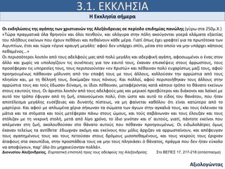 3.1. ΕΚΚΛΗΣΙΑ
Ιω 15, 5
Η Εκκλησία σήμερα
Αξιολογώντας
Οι εκδηλώσεις της αγάπης των χριστιανών της Αλεξάνδρειας σε περίοδο επιδημίας πανώλης (γύρω στα 250μ.Χ.)
«Τώρα πραγματικά όλα θρηνούν και όλοι πενθούν, και ολόγυρα στην πόλη ακούγονται γοερά κλάματα εξαιτίας
του πλήθους εκείνων που έχουν πεθάνει και πεθαίνουν κάθε μέρα. Γιατί όπως έχει γραφτεί για τα πρωτότοκα των
Αιγυπτίων, έτσι και τώρα «έγινε κραυγή μεγάλη· αφού δεν υπάρχει σπίτι, μέσα στο οποίο να μην υπάρχει κάποιος
πεθαμένος...»
Οι περισσότεροι λοιπόν από τους αδελφούς μας από πολύ μεγάλη και αδερφική αγάπη, αφοσιωμένοι ο ένας στον
άλλο και χωρίς να υπολογίζουν τις συνέπειες για τον εαυτό τους, έκαναν επισκέψεις στους άρρωστους, τους
προσέφεραν τις υπηρεσίες τους, τους περιποιούνταν «εν Χριστώ» και πέθαιναν πολύ ευχαρίστως μαζί τους, αφού
προηγουμένως πάθαιναν μόλυνση από την επαφή τους με τους άλλους, κολλούσαν την αρρώστια από τους
πλησίον και, με τη θέλησή τους, δοκίμαζαν τους πόνους. Και πολλοί, αφού περιποιήθηκαν τους άλλους στην
αρρώστια τους και τούς έδωσαν δύναμη, οι ίδιοι πέθαιναν, μεταφέροντας κατά κάποιο τρόπο το θάνατο εκείνων
στους εαυτούς τους. Οι άριστοι λοιπόν από τους αδελφούς μας και μερικοί πρεσβύτεροι και διάκονοι και λαϊκοί με
αυτό τον τρόπο έφυγαν από τη ζωή, επαινούμενοι πολύ, έτσι ώστε και αυτό το είδος του θανάτου, που ήταν
αποτέλεσμα μεγάλης ευσέβειας και δυνατής πίστεως, να μη φαίνεται καθόλου ότι είναι κατώτερο από το
μαρτύριο. Και αφού με απλωμένα χέρια σήκωναν τα σώματα των άγιων στην αγκαλιά τους, και τους έκλειναν τα
μάτια και τα στόματα και τούς μετέφεραν πάνω στους ώμους, και τούς σαβάνωναν και τους έλουζαν και τους
στόλιζαν με τη νεκρική στολή, μετά από λίγο χρόνο, το ίδιο γινόταν και σ' αυτούς, γιατί, πάντοτε εκείνοι που
απέμεναν στη ζωή, ακολουθούσαν στο θάνατο αυτούς που πέθαναν προηγουμένως. Οι ειδωλολάτρες όμως
έκαναν τελείως τα αντίθετα· έδιωχναν ακόμη και εκείνους που μόλις άρχιζαν να αρρωσταίνουν, και απέφευγαν
τους αγαπημένους τους και τους πετούσαν στους δρόμους μισοπεθαμένους, και τους νεκρούς τους έριχναν
άταφους στα σκουπίδια, στην προσπάθεια τους να μην τους πλησιάσει ό θάνατος, πράγμα που δεν ήταν εύκολο
να αποφύγουν, παρ’ όλο ότι μηχανεύονταν πολλά».
Διονυσίου Αλεξανδρείας, Εορταστική επιστολή προς τους αδελφούς της Αλεξανδρείας. Στο ΒΕΠΕΣ 17, 217-218 (απόσπασμα)
 